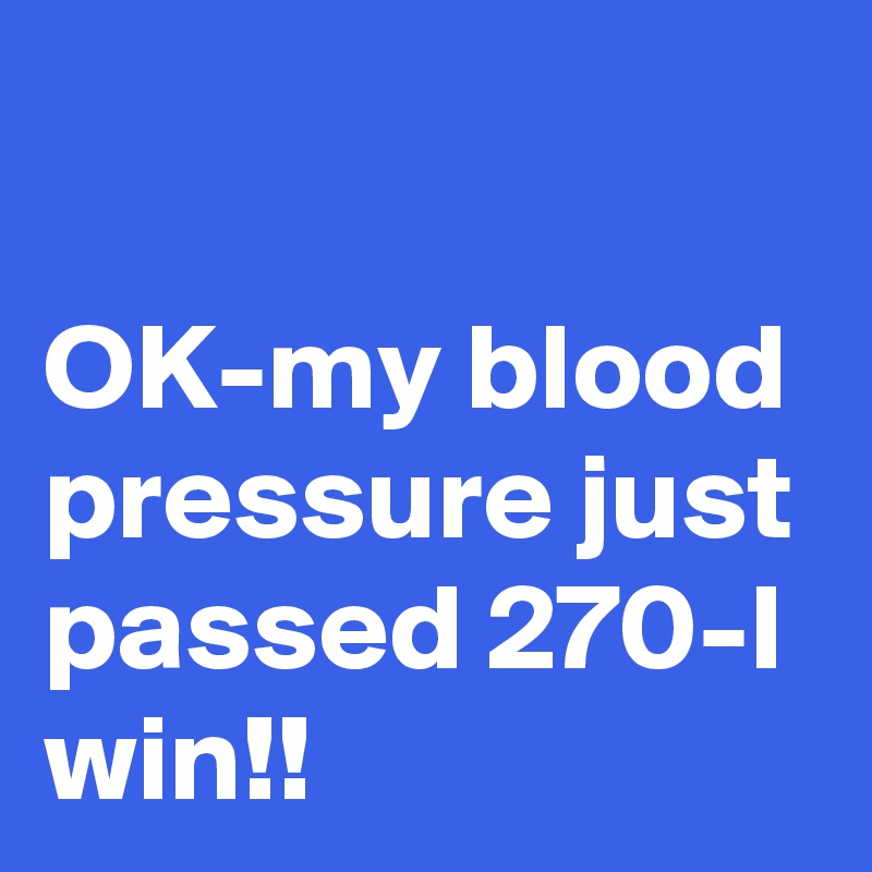 

OK-my blood pressure just passed 270-I win!!