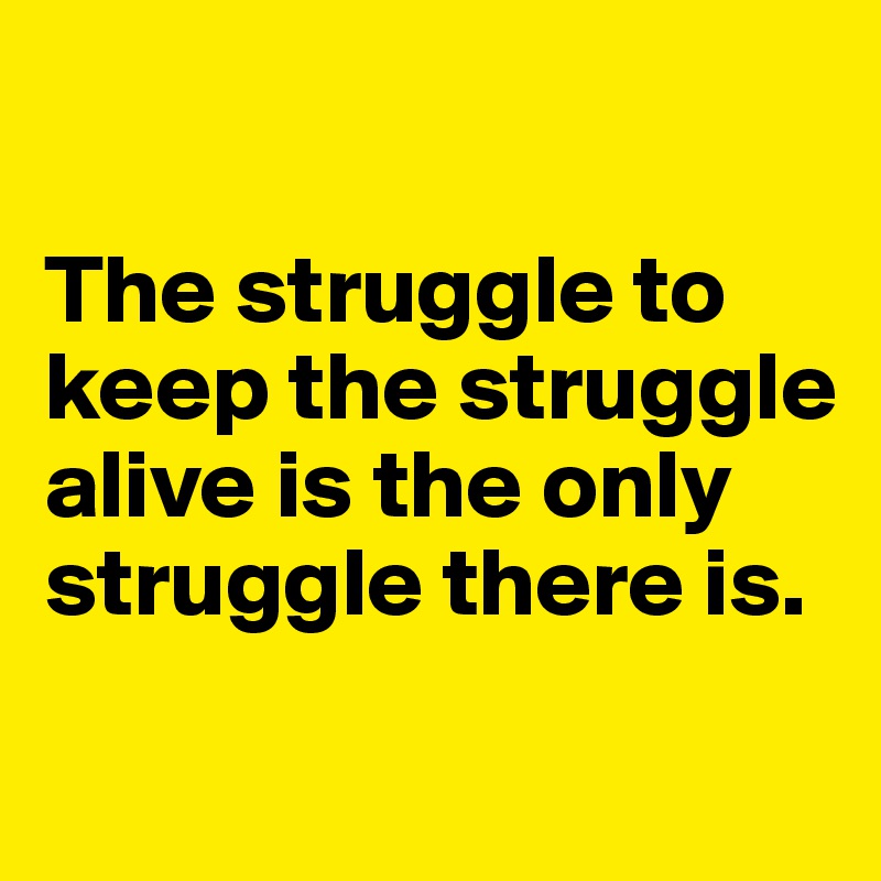 

The struggle to keep the struggle alive is the only struggle there is.

