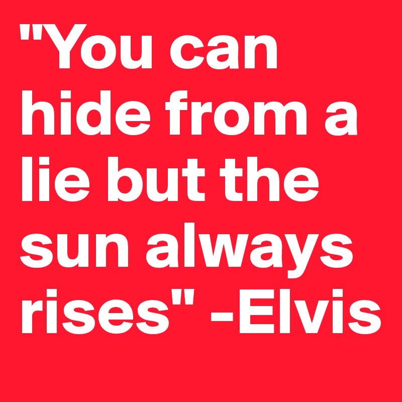 "You can hide from a lie but the sun always rises" -Elvis
