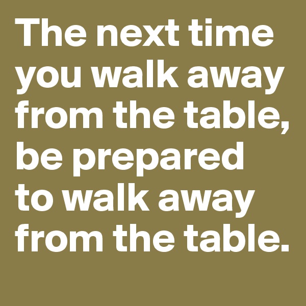 The next time you walk away from the table, be prepared to walk away from the table.