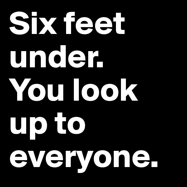 Six feet under.
You look up to everyone.
