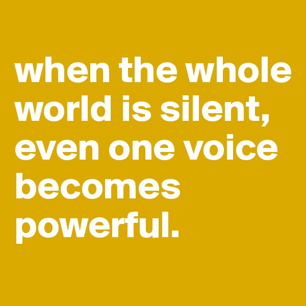 
when the whole world is silent, 
even one voice becomes powerful. 