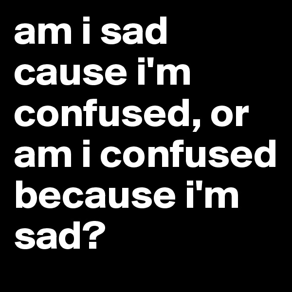 am i sad cause i'm confused, or am i confused because i'm sad? 
