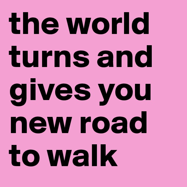 the world turns and gives you new road to walk