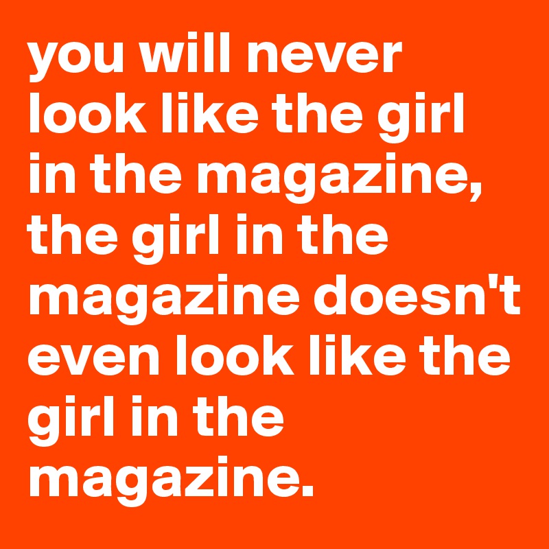 you will never look like the girl in the magazine, the girl in the magazine doesn't even look like the girl in the magazine.