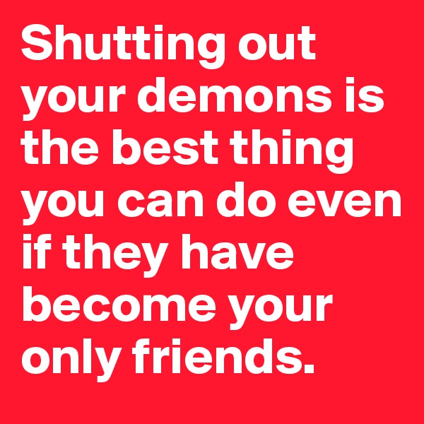 Shutting out your demons is the best thing you can do even if they have become your only friends. 