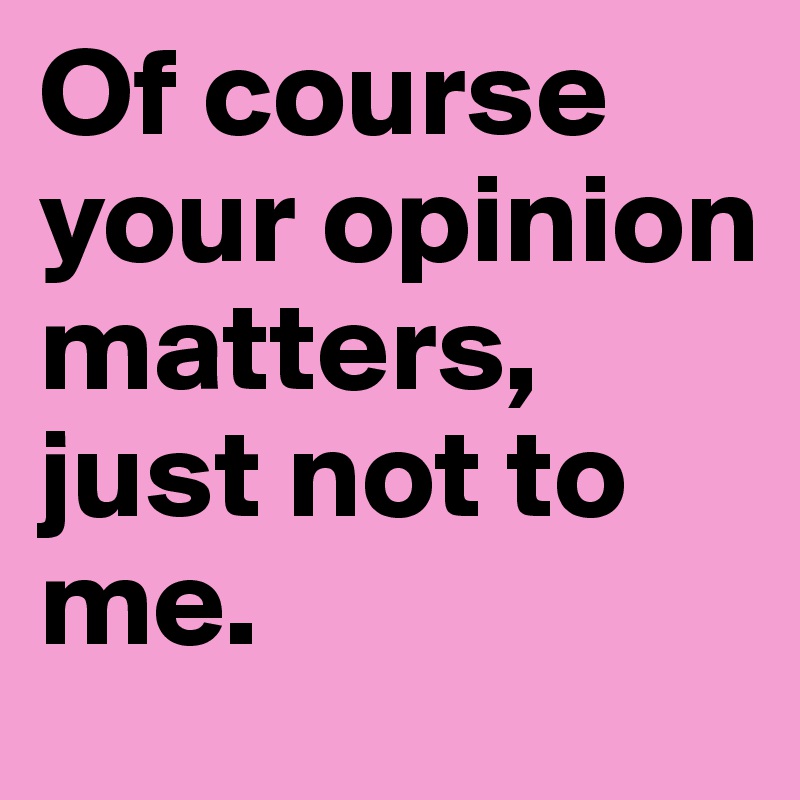 Of course your opinion matters, just not to me. 