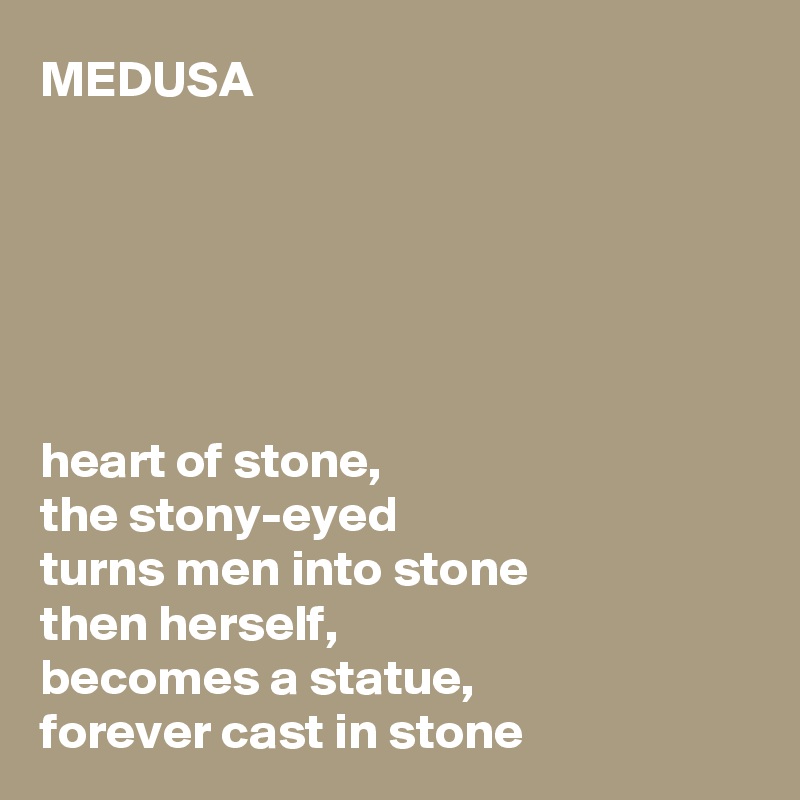 MEDUSA






heart of stone,
the stony-eyed
turns men into stone
then herself,
becomes a statue,
forever cast in stone