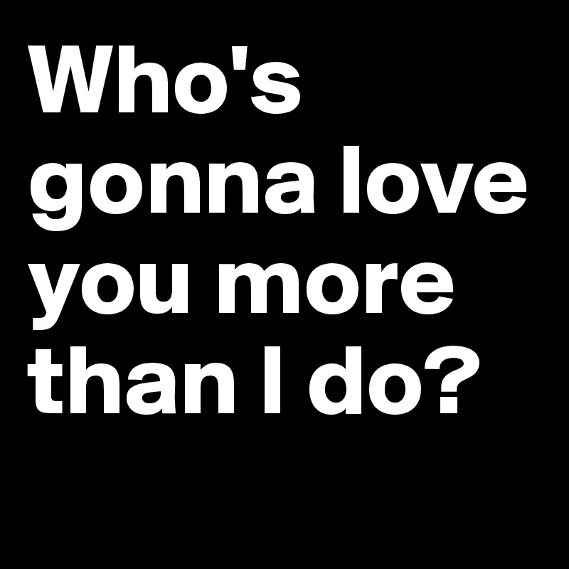 Who's gonna love you more than I do? 
