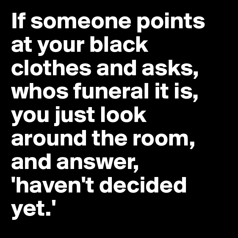 If someone points at your black clothes and asks, whos funeral it is, you just look around the room, and answer, 'haven't decided yet.'