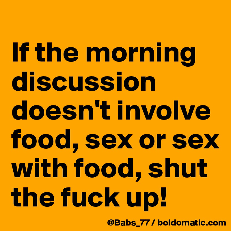 
If the morning discussion doesn't involve food, sex or sex with food, shut the fuck up!