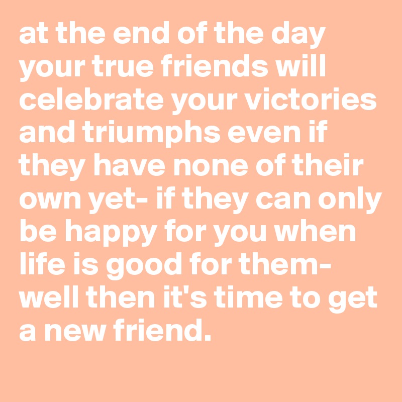 at the end of the day your true friends will celebrate your victories and triumphs even if they have none of their own yet- if they can only be happy for you when life is good for them- well then it's time to get a new friend.