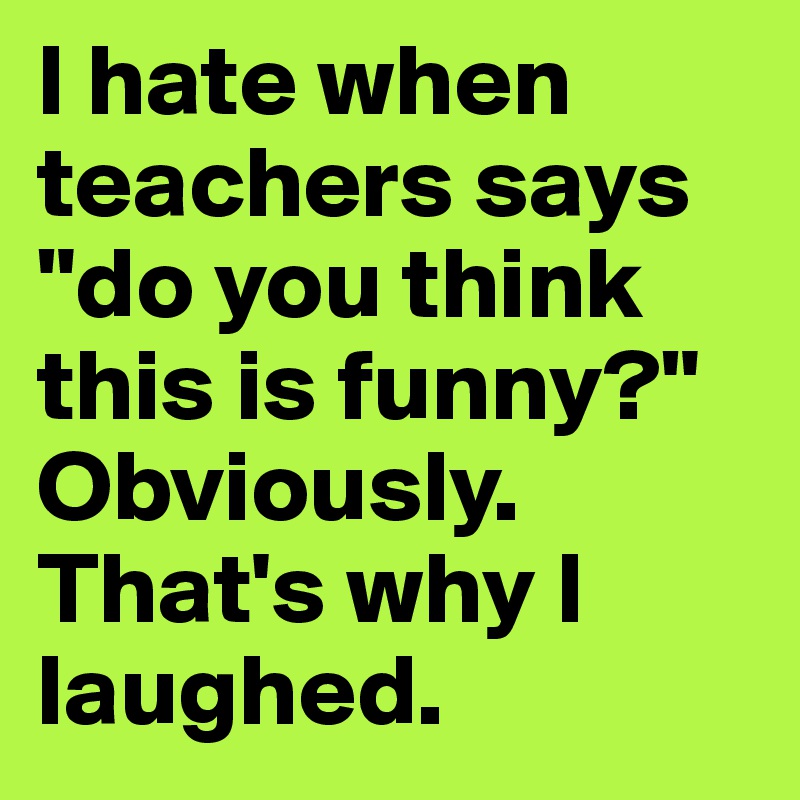 I hate when teachers says "do you think this is funny?" 
Obviously. That's why I laughed.