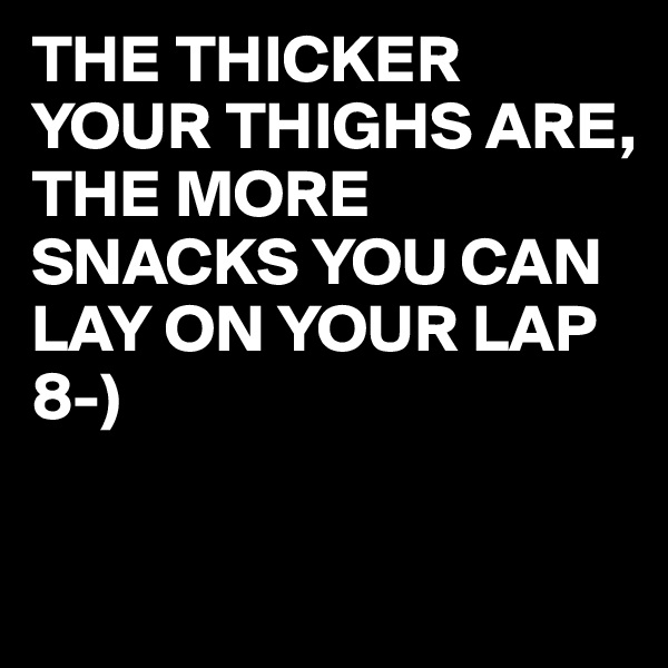 THE THICKER
YOUR THIGHS ARE,
THE MORE SNACKS YOU CAN LAY ON YOUR LAP 8-)

