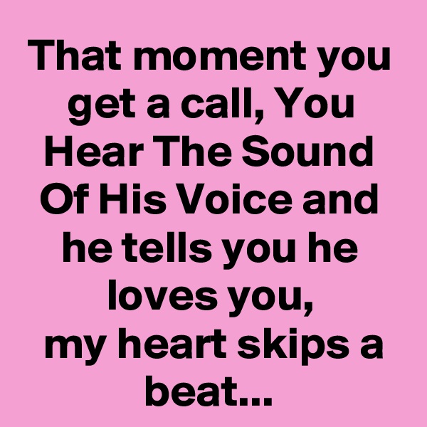 That moment you get a call, You Hear The Sound Of His Voice and he tells you he loves you,
 my heart skips a beat...