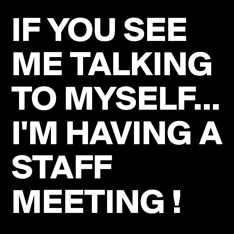 IF YOU SEE ME TALKING TO MYSELF...
I'M HAVING A STAFF MEETING !