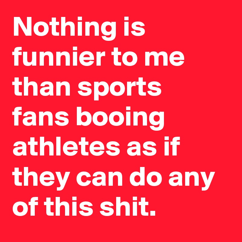Nothing is funnier to me than sports fans booing athletes as if they can do any of this shit.