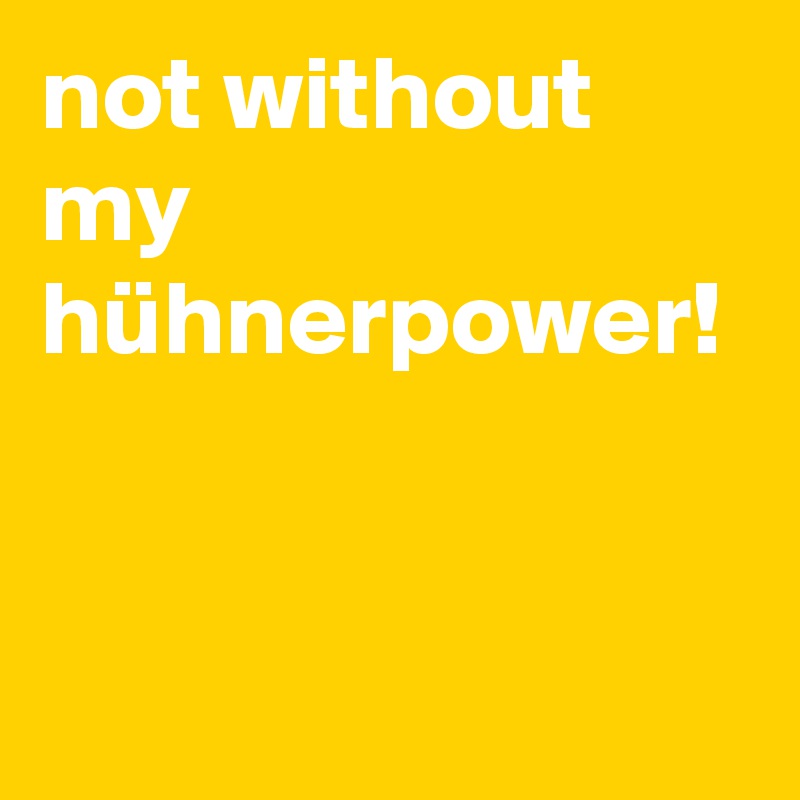 not without my hühnerpower!