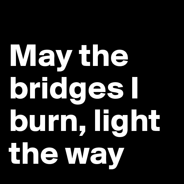 
May the bridges I burn, light the way