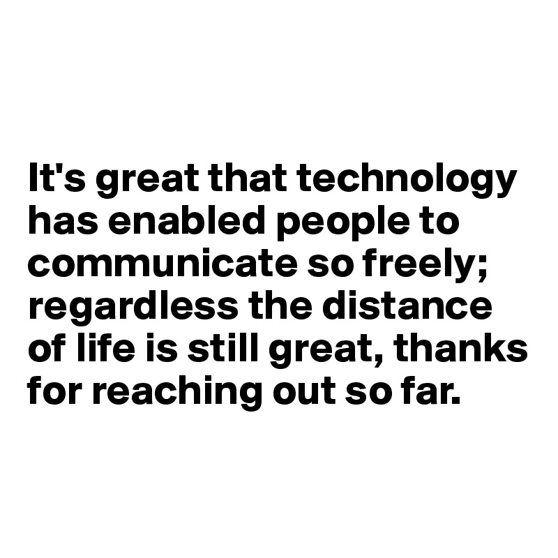 


It's great that technology has enabled people to communicate so freely; regardless the distance of life is still great, thanks for reaching out so far. 

