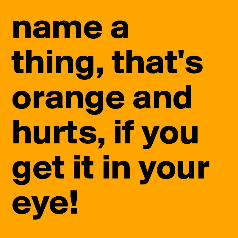 name a thing, that's orange and hurts, if you get it in your eye!