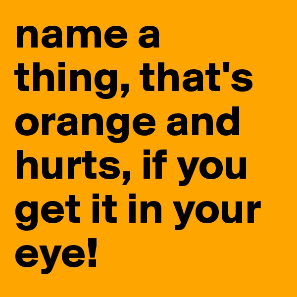 name a thing, that's orange and hurts, if you get it in your eye!