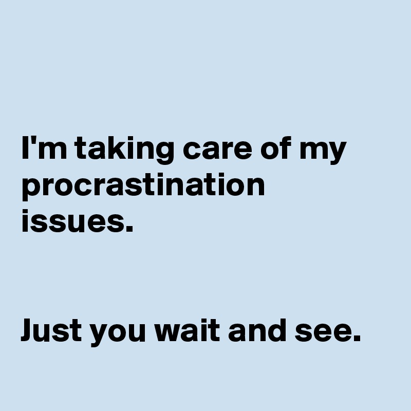 


I'm taking care of my procrastination issues.


Just you wait and see.
