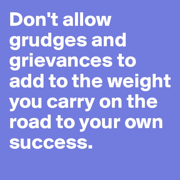Don't allow grudges and grievances to add to the weight you carry on the road to your own success.