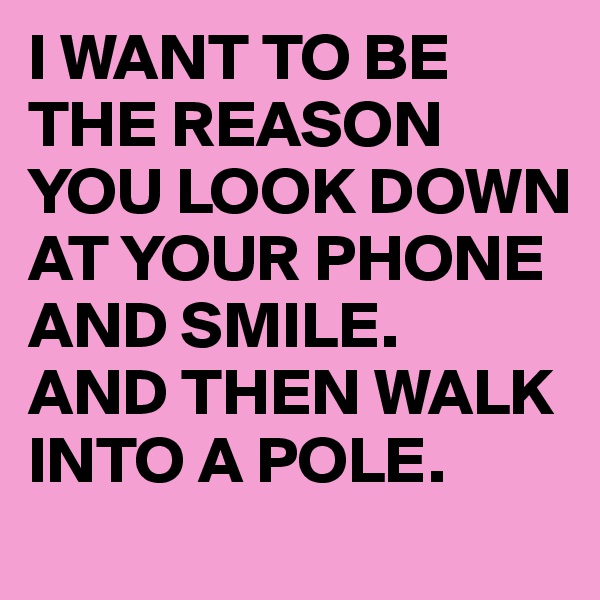 I WANT TO BE THE REASON YOU LOOK DOWN AT YOUR PHONE AND SMILE. 
AND THEN WALK INTO A POLE. 