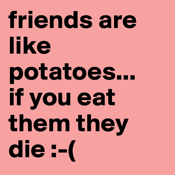 friends are like potatoes...
if you eat them they die :-(