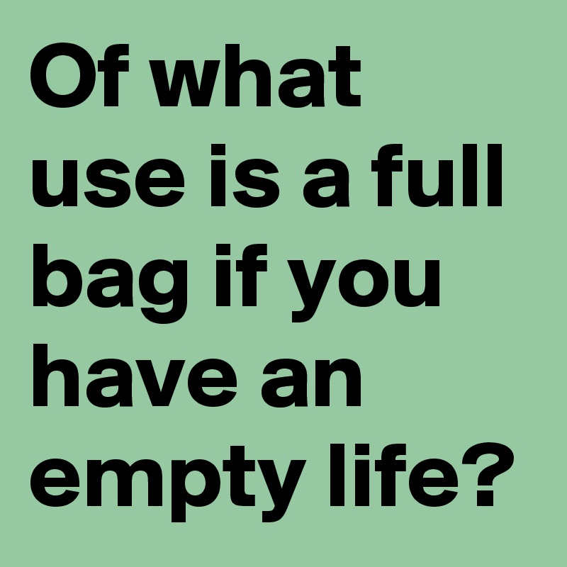 Of what use is a full bag if you 
have an empty life?
