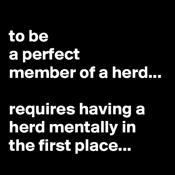 
to be 
a perfect 
member of a herd...

requires having a herd mentally in the first place...