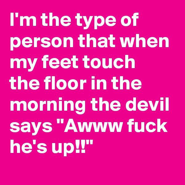 I'm the type of person that when my feet touch the floor in the morning the devil says "Awww fuck he's up!!"