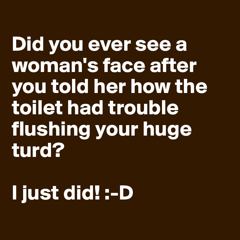 
Did you ever see a woman's face after you told her how the toilet had trouble flushing your huge turd?

I just did! :-D
