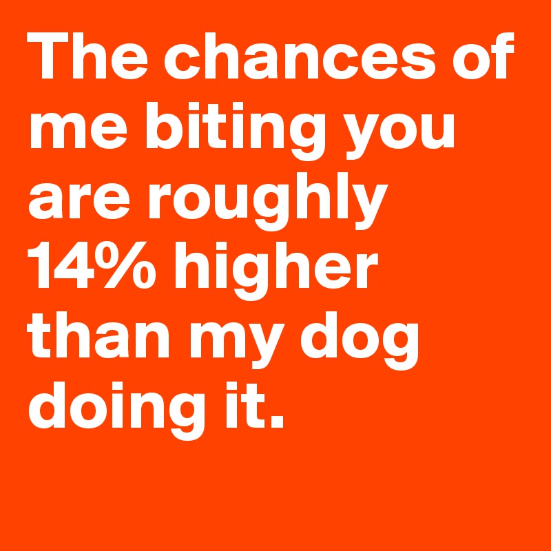 The chances of me biting you are roughly 14% higher than my dog doing it. 
