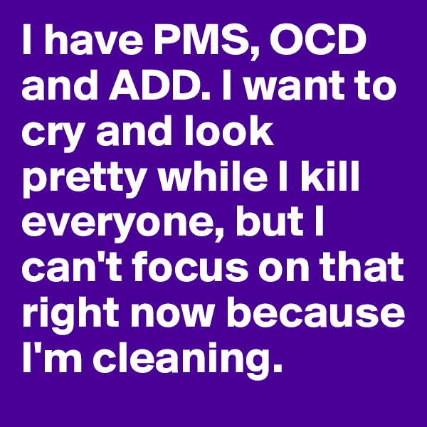 I have PMS, OCD and ADD. I want to cry and look pretty while I kill everyone, but I can't focus on that right now because I'm cleaning. 
