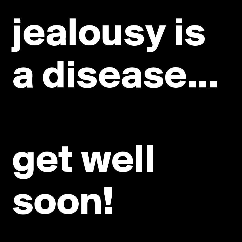 jealousy is a disease...

get well soon!