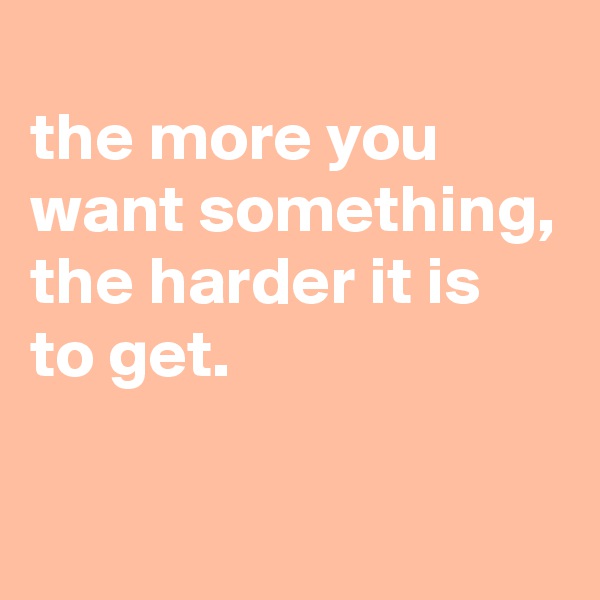 
the more you want something, the harder it is to get.

