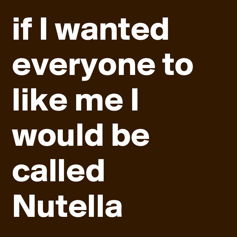 if I wanted everyone to like me I would be called Nutella