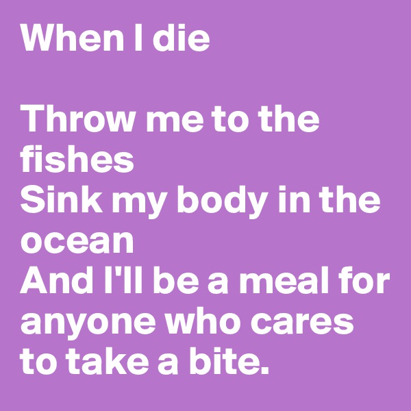 When I die

Throw me to the fishes
Sink my body in the ocean
And I'll be a meal for anyone who cares to take a bite.