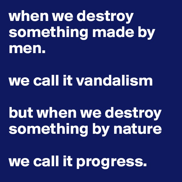 when we destroy something made by men.

we call it vandalism

but when we destroy something by nature 

we call it progress.