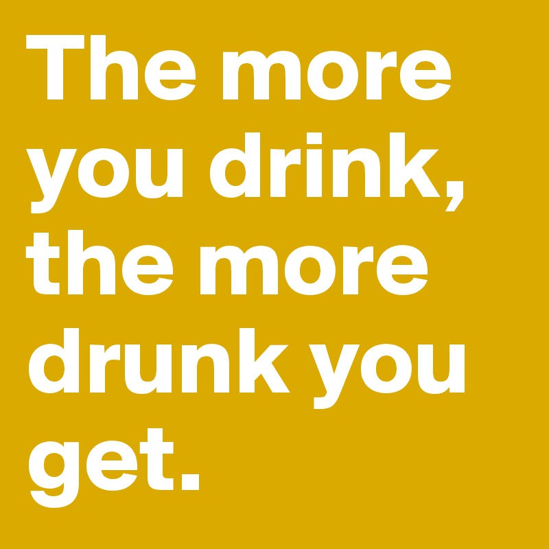 The more you drink, the more drunk you get.