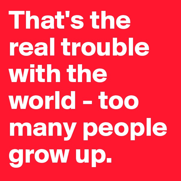 That's the real trouble with the world - too many people 
grow up.
