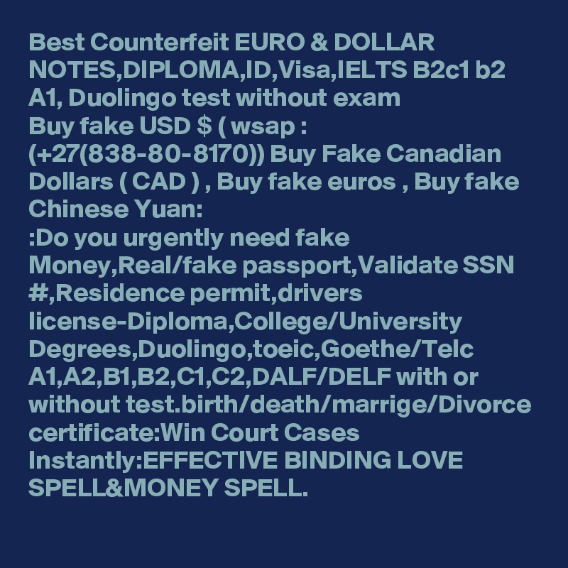 Best Counterfeit EURO & DOLLAR NOTES,DIPLOMA,ID,Visa,IELTS B2c1 b2 A1, Duolingo test without exam  
Buy fake USD $ ( wsap : (+27(838-80-8170)) Buy Fake Canadian Dollars ( CAD ) , Buy fake euros , Buy fake Chinese Yuan:
:Do you urgently need fake Money,Real/fake passport,Validate SSN #,Residence permit,drivers license-Diploma,College/University Degrees,Duolingo,toeic,Goethe/Telc A1,A2,B1,B2,C1,C2,DALF/DELF with or without test.birth/death/marrige/Divorce certificate:Win Court Cases Instantly:EFFECTIVE BINDING LOVE SPELL&MONEY SPELL.