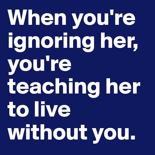 When you're ignoring her, you're teaching her to live without you. 