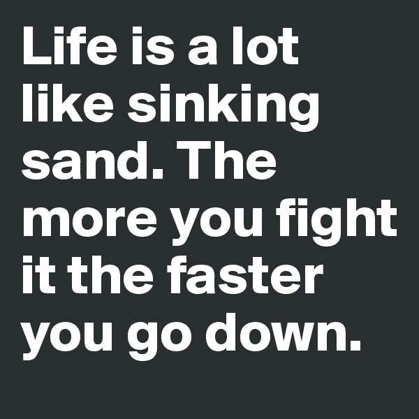 Life is a lot like sinking sand. The more you fight it the faster you go down. 