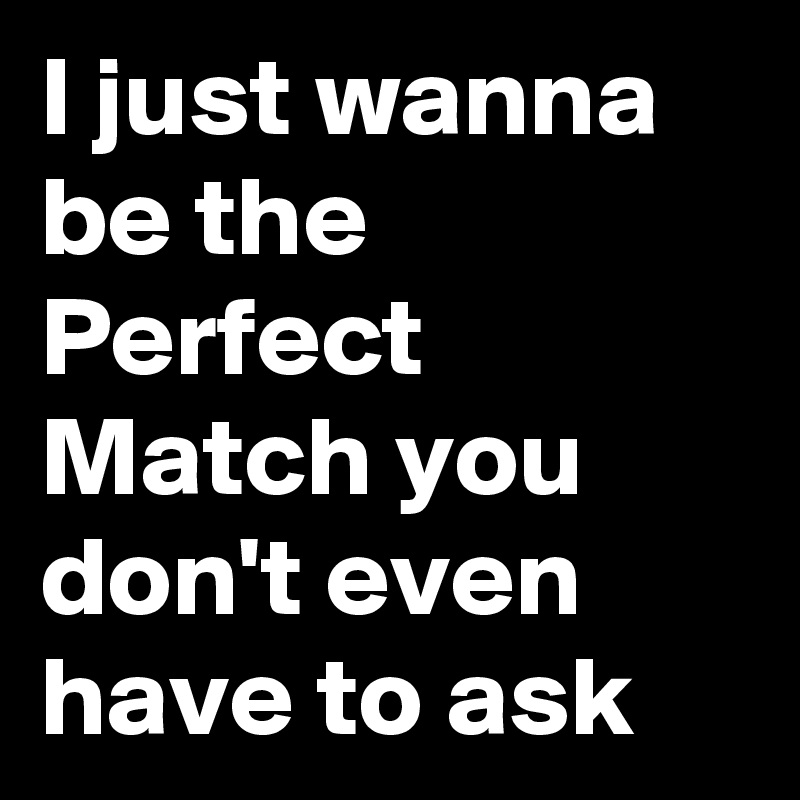 I just wanna be the Perfect Match you don't even have to ask