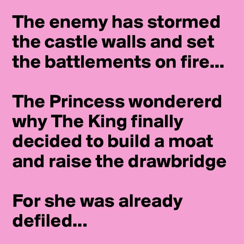 The enemy has stormed the castle walls and set the battlements on fire...

The Princess wondererd why The King finally decided to build a moat and raise the drawbridge

For she was already defiled...