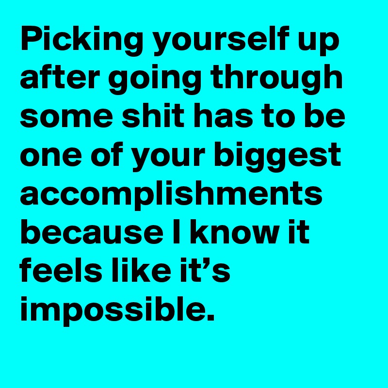 Picking yourself up after going through some shit has to be one of your biggest accomplishments because I know it feels like it’s impossible.