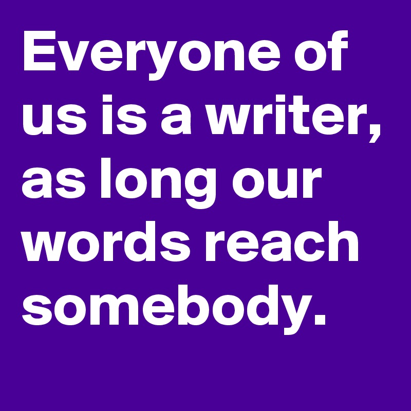 Everyone of us is a writer, as long our words reach somebody.